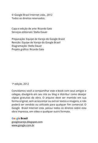 © Google Brasil Internet Ltda., 2012
Todos os direitos reservados.



Capa e edição de arte: Ricardo Sato
Serviços editoriais: Stella Dauer

Preparação: Equipe de Varejo do Google Brasil
Revisão: Equipe de Varejo do Google Brasil
Diagramação: Stella Dauer




1ª edição, 2012

Convidamos você a compartilhar este e-book com seus amigos e
colegas, divulgá-lo em seu site ou blog e distribur como desejar
cópias gratuitas da obra. O arquivo deve ser mantido em sua
forma original, sem acrescentar ou extrair textos e imagens, e não

Google Brasil Internet Ltda. possui todos os direitos sobre esta
obra impressa, em vídeo e qualquer outro formato.

Google Brasil
googlevarejo.blogspot.com
www.google.com.br
 
