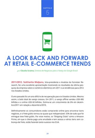 CAPÍTULO



                                         5




 A LOOK BACK AND FORWARD
AT RETAIL E-COMMERCE TRENDS
        por Claudia Sciama, Diretora de Negócios para o Varejo do Google Brasil




  2011/2012. Sulcharita Mulpuru, Vice-presidente e Analista da Forrester Re-
  search, fez uma excelente apresentação mostrando os resultados da última pes-
  quisa da empresa sobre o comércio eletrônico em 2011 e as tendências para 2012
  nos Estados Unidos.


  O ano passado foi um ano difícil e de recuperação para os Estados Unidos. Mesmo


  bilhões e o online US$ 60 bilhões. Estima-se um crescimento de 6% em dezem-
  bro/2011 em relação a dezembro/2010.



  negócios, e o frete grátis tornou-se quase que indispensável. 55% de tudo que foi
  entregue teve frete grátis. Por esse motivo, os “Shipping Clubs” como o Amazon
  Prime, em que o cliente paga uma anuidade e tem acesso a vários itens sem co-
  brança de frete, estão fazendo tanto sucesso nos EUA.




                                          24
 