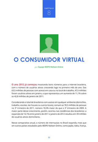 CAPÍTULO



                                      8




  O CONSUMIDOR VIRTUAL
                         por Equipe IBOPE Nielsen Online




O ano 2012 já começou mostrando bons números para a internet brasileira,
com o número de usuários ativos crescendo logo no primeiro mês do ano. Das
63,5 milhões de pessoas com acesso em casa ou no local de trabalho, 47,5 milhões
foram usuários ativos em janeiro, o que representou um aumento de 11,1% sobre
os 42,8 milhões de janeiro de 2011.


Considerando o total de brasileiros com acesso em qualquer ambiente (domicílios,
trabalho, escolas, lan houses ou outros locais), somam-se 78,5 milhões de pessoas
no 3º trimestre de 2011, número 18,3% maior do que o 3º trimestre de 2009. A
maior parte desse crescimento, porém, ocorreu nas residências dos brasileiros: a
expansão de 14,1% entre janeiro de 2011 e janeiro de 2012 resultou em 39 milhões
de usuários ativos domiciliares.


Nesse comparativo anual, o número de internautas no Brasil expandiu mais que
em outros países estudados pelo IBOPE Nielsen Online, como Japão, Itália, França,




                                       33
 