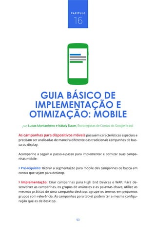 CAPÍTULO



                                     16




         GUIA BÁSICO DE
        IMPLEMENTAÇÃO E
       OTIMIZAÇÃO: MOBILE
  por Lucas Montanheiro e Nátaly Dauer, Estrategistas de Contas do Google Brasil


As campanhas para dispositivos móveis possuem características especiais e
precisam ser analisadas de maneira diferente das tradicionais campanhas de bus-
ca ou display.


Acompanhe a seguir o passo-a-passo para implementar e otimizar suas campa-
nhas mobile:


 Pré-requisito: Retirar a segmentação para mobile das campanhas de busca em
contas que sejam para desktop.


  Implementação: Criar campanhas para High End Devices e WAP. Para de-
senvolver as campanhas, os grupos de anúncios e as palavras-chave, utilize as
mesmas práticas de uma campanha desktop: agrupe os termos em pequenos
                                                                            -
ração que as de desktop.




                                       53
 