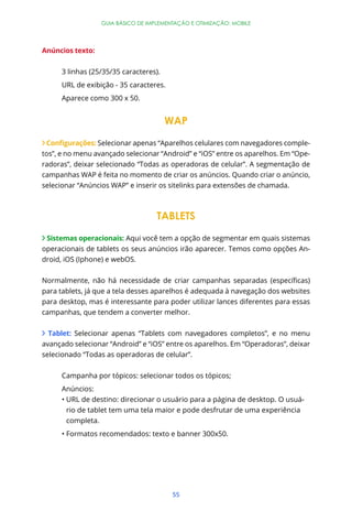 GUIA BÁSICO DE IMPLEMENTAÇÃO E OTIMIZAÇÃO: MOBILE




Anúncios texto:


      3 linhas (25/35/35 caracteres).
      URL de exibição - 35 caracteres.
      Aparece como 300 x 50.


                                        WAP

                 Selecionar apenas “Aparelhos celulares com navegadores comple-
tos”, e no menu avançado selecionar “Android” e “iOS” entre os aparelhos. Em “Ope-
radoras”, deixar selecionado “Todas as operadoras de celular”. A segmentação de
campanhas WAP é feita no momento de criar os anúncios. Quando criar o anúncio,
selecionar “Anúncios WAP” e inserir os sitelinks para extensões de chamada.



                                    TABLETS

 Sistemas operacionais: Aqui você tem a opção de segmentar em quais sistemas
operacionais de tablets os seus anúncios irão aparecer. Temos como opções An-
droid, iOS (Iphone) e webOS.



para tablets, já que a tela desses aparelhos é adequada à navegação dos websites
para desktop, mas é interessante para poder utilizar lances diferentes para essas
campanhas, que tendem a converter melhor.


  Tablet: Selecionar apenas “Tablets com navegadores completos”, e no menu
avançado selecionar “Android” e “iOS” entre os aparelhos. Em “Operadoras”, deixar
selecionado “Todas as operadoras de celular”.


      Campanha por tópicos: selecionar todos os tópicos;
      Anúncios:
       URL de destino: direcionar o usuário para a página de desktop. O usuá-
       rio de tablet tem uma tela maior e pode desfrutar de uma experiência
       completa.




                                         55
 