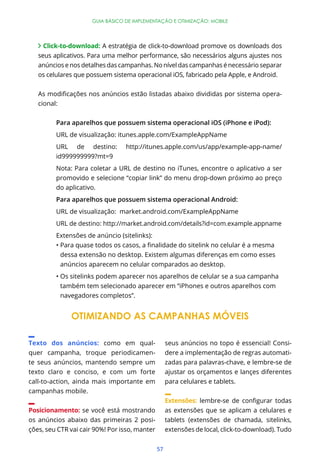 GUIA BÁSICO DE IMPLEMENTAÇÃO E OTIMIZAÇÃO: MOBILE




     Click-to-download: A estratégia de click-to-download promove os downloads dos
   seus aplicativos. Para uma melhor performance, são necessários alguns ajustes nos
   anúncios e nos detalhes das campanhas. No nível das campanhas é necessário separar
   os celulares que possuem sistema operacional iOS, fabricado pela Apple, e Android.


                                                                                           -
   cional:


         Para aparelhos que possuem sistema operacional iOS (iPhone e iPod):
         URL de visualização: itunes.apple.com/ExampleAppName
         URL de destino:          http://itunes.apple.com/us/app/example-app-name/
         id999999999?mt=9
         Nota: Para coletar a URL de destino no iTunes, encontre o aplicativo a ser
         promovido e selecione “copiar link” do menu drop-down próximo ao preço
         do aplicativo.
         Para aparelhos que possuem sistema operacional Android:
         URL de visualização: market.android.com/ExampleAppName
         URL de destino: http://market.android.com/details?id=com.example.appname
         Extensões de anúncio (sitelinks):


             dessa extensão no desktop. Existem algumas diferenças em como esses
             anúncios aparecem no celular comparados ao desktop.


             também tem selecionado aparecer em “iPhones e outros aparelhos com
             navegadores completos”.


                OTIMIZANDO AS CAMPANHAS MÓVEIS

Texto dos anúncios: como em qual-                   seus anúncios no topo é essencial! Consi-
quer campanha, troque periodicamen-                 dere a implementação de regras automati-
te seus anúncios, mantendo sempre um                zadas para palavras-chave, e lembre-se de
texto claro e conciso, e com um forte               ajustar os orçamentos e lançes diferentes
call-to-action, ainda mais importante em            para celulares e tablets.
campanhas mobile.
                                                    Extensões:
Posicionamento: se você está mostrando              as extensões que se aplicam a celulares e
os anúncios abaixo das primeiras 2 posi-            tablets (extensões de chamada, sitelinks,
ções, seu CTR vai cair 90%! Por isso, manter        extensões de local, click-to-download). Tudo


                                               57
 