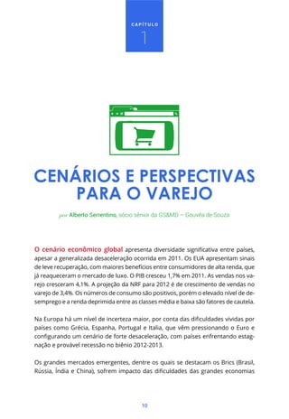 CAPÍTULO



                                       1




CENÁRIOS E PERSPECTIVAS
    PARA O VAREJO
         por Alberto Serrentino, sócio sênior da GS&MD – Gouvêa de Souza




O cenário econômico global
apesar a generalizada desaceleração ocorrida em 2011. Os EUA apresentam sinais
de leve recuperação, com maiores benefícios entre consumidores de alta renda, que
já reaqueceram o mercado de luxo. O PIB cresceu 1,7% em 2011. As vendas nos va-
rejo cresceram 4,1%. A projeção da NRF para 2012 é de crescimento de vendas no
varejo de 3,4%. Os números de consumo são positivos, porém o elevado nível de de-
semprego e a renda deprimida entre as classes média e baixa são fatores de cautela.



países como Grécia, Espanha, Portugal e Italia, que vêm pressionando o Euro e
                                                                            -
nação e provável recessão no biênio 2012-2013.


Os grandes mercados emergentes, dentre os quais se destacam os Brics (Brasil,




                                        10
 