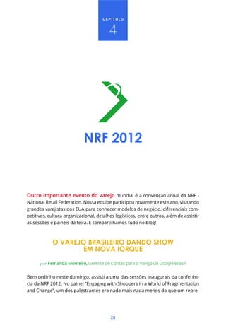 CAPÍTULO



                                         4




                            NRF 2012



Outro importante evento do varejo mundial é a convenção anual da NRF -
National Retail Federation. Nossa equipe participou novamente este ano, visitando
grandes varejistas dos EUA para conhecer modelos de negócio, diferenciais com-
petitivos, cultura organizacional, detalhes logísticos, entre outros, além de assistir
às sessões e painéis da feira. E compartilhamos tudo no blog!



            O VAREJO BRASILEIRO DANDO SHOW
                    EM NOVA IORQUE

      por Fernanda Monteiro, Gerente de Contas para o Varejo do Google Brasil


Bem cedinho neste domingo, assisti a uma das sessões inaugurais da conferên-
cia da NRF 2012. No painel “Engaging with Shoppers in a World of Fragmentation
and Change”, um dos palestrantes era nada mais nada menos do que um repre-




                                         20
 
