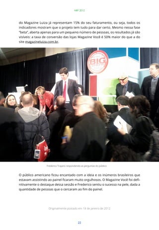 NRF 2012




do Magazine Luiza já representam 15% do seu faturamento, ou seja, todos os
indicadores mostram que o projeto tem tudo para dar certo. Mesmo nessa fase
“beta”, aberta apenas para um pequeno número de pessoas, os resultados já são
visíveis: a taxa de conversão das lojas Magazine Você é 50% maior do que a do
site magazineluiza.com.br.




                  Frederico Trajano respondendo as perguntas do público




                                                                               -
nitivamente o destaque dessa sessão e Frederico sentiu o sucesso na pele, dada a




                   Originalmente postado em 18 de janeiro de 2012




                                             22
 