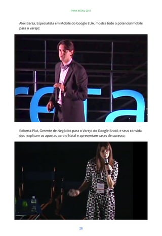 THINK RETAIL 2011




Alex Barza, Especialista em Mobile do Google EUA, mostra todo o potencial mobile
para o varejo:




Roberta Plut, Gerente de Negócios para o Varejo do Google Brasil, e seus convida-
dos explicam as apostas para o Natal e apresentam cases de sucesso:




                                        28
 