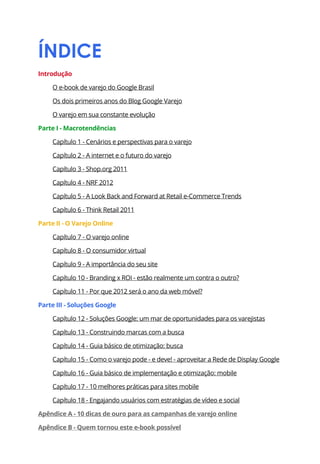 ÍNDICE
Introdução

     O e-book de varejo do Google Brasil

     Os dois primeiros anos do Blog Google Varejo

     O varejo em sua constante evolução

Parte I - Macrotendências

     Capítulo 1 - Cenários e perspectivas para o varejo

     Capítulo 2 - A internet e o futuro do varejo

     Capítulo 3 - Shop.org 2011

     Capítulo 4 - NRF 2012

     Capítulo 5 - A Look Back and Forward at Retail e-Commerce Trends

     Capítulo 6 - Think Retail 2011

Parte II - O Varejo Online

     Capítulo 7 - O varejo online

     Capítulo 8 - O consumidor virtual

     Capítulo 9 - A importância do seu site

     Capítulo 10 - Branding x ROI - estão realmente um contra o outro?

     Capítulo 11 - Por que 2012 será o ano da web móvel?

Parte III - Soluções Google

     Capítulo 12 - Soluções Google: um mar de oportunidades para os varejistas

     Capítulo 13 - Construindo marcas com a busca

     Capítulo 14 - Guia básico de otimização: busca

     Capítulo 15 - Como o varejo pode - e deve! - aproveitar a Rede de Display Google

     Capítulo 16 - Guia básico de implementação e otimização: mobile

     Capítulo 17 - 10 melhores práticas para sites mobile

     Capítulo 18 - Engajando usuários com estratégias de vídeo e social

Apêndice A - 10 dicas de ouro para as campanhas de varejo online

Apêndice B - Quem tornou este e-book possível
 