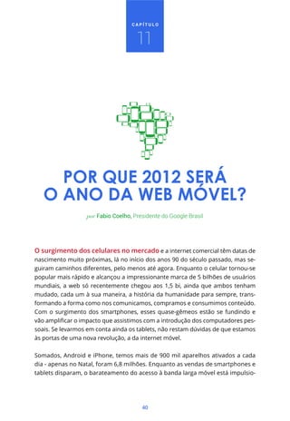CAPÍTULO



                                     11




     POR QUE 2012 SERÁ
   O ANO DA WEB MÓVEL?
                  por Fabio Coelho, Presidente do Google Brasil




O surgimento dos celulares no mercado e a internet comercial têm datas de
nascimento muito próximas, lá no início dos anos 90 do século passado, mas se-
guiram caminhos diferentes, pelo menos até agora. Enquanto o celular tornou-se
popular mais rápido e alcançou a impressionante marca de 5 bilhões de usuários
mundiais, a web só recentemente chegou aos 1,5 bi, ainda que ambos tenham
mudado, cada um à sua maneira, a história da humanidade para sempre, trans-
formando a forma como nos comunicamos, compramos e consumimos conteúdo.
Com o surgimento dos smartphones, esses quase-gêmeos estão se fundindo e
                                                                              -
soais. Se levarmos em conta ainda os tablets, não restam dúvidas de que estamos
às portas de uma nova revolução, a da internet móvel.


Somados, Android e iPhone, temos mais de 900 mil aparelhos ativados a cada
dia - apenas no Natal, foram 6,8 milhões. Enquanto as vendas de smartphones e
tablets disparam, o barateamento do acesso à banda larga móvel está impulsio-




                                       40
 