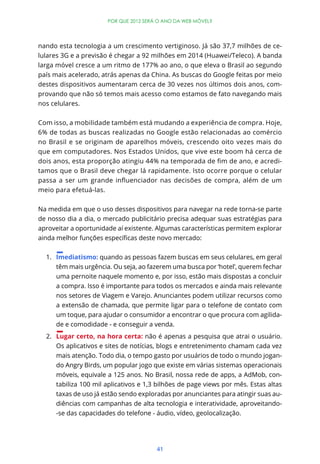 POR QUE 2012 SERÁ O ANO DA WEB MÓVEL?




nando esta tecnologia a um crescimento vertiginoso. Já são 37,7 milhões de ce-
lulares 3G e a previsão é chegar a 92 milhões em 2014 (Huawei/Teleco). A banda
larga móvel cresce a um ritmo de 177% ao ano, o que eleva o Brasil ao segundo
país mais acelerado, atrás apenas da China. As buscas do Google feitas por meio
destes dispositivos aumentaram cerca de 30 vezes nos últimos dois anos, com-
provando que não só temos mais acesso como estamos de fato navegando mais
nos celulares.


Com isso, a mobilidade também está mudando a experiência de compra. Hoje,
6% de todas as buscas realizadas no Google estão relacionadas ao comércio
no Brasil e se originam de aparelhos móveis, crescendo oito vezes mais do
que em computadores. Nos Estados Unidos, que vive este boom há cerca de
                                                                          -
tamos que o Brasil deve chegar lá rapidamente. Isto ocorre porque o celular


meio para efetuá-las.


Na medida em que o uso desses dispositivos para navegar na rede torna-se parte
de nosso dia a dia, o mercado publicitário precisa adequar suas estratégias para
aproveitar a oportunidade aí existente. Algumas características permitem explorar



  1. Imediatismo: quando as pessoas fazem buscas em seus celulares, em geral
     têm mais urgência. Ou seja, ao fazerem uma busca por ‘hotel’, querem fechar
     uma pernoite naquele momento e, por isso, estão mais dispostas a concluir
     a compra. Isso é importante para todos os mercados e ainda mais relevante
     nos setores de Viagem e Varejo. Anunciantes podem utilizar recursos como
     a extensão de chamada, que permite ligar para o telefone de contato com
     um toque, para ajudar o consumidor a encontrar o que procura com agilida-
     de e comodidade - e conseguir a venda.
  2. Lugar certo, na hora certa: não é apenas a pesquisa que atrai o usuário.
     Os aplicativos e sites de notícias, blogs e entretenimento chamam cada vez
     mais atenção. Todo dia, o tempo gasto por usuários de todo o mundo jogan-
     do Angry Birds, um popular jogo que existe em várias sistemas operacionais
     móveis, equivale a 125 anos. No Brasil, nossa rede de apps, a AdMob, con-
     tabiliza 100 mil aplicativos e 1,3 bilhões de page views por mês. Estas altas
     taxas de uso já estão sendo exploradas por anunciantes para atingir suas au-
     diências com campanhas de alta tecnologia e interatividade, aproveitando-
     -se das capacidades do telefone - áudio, vídeo, geolocalização.




                                         41
 