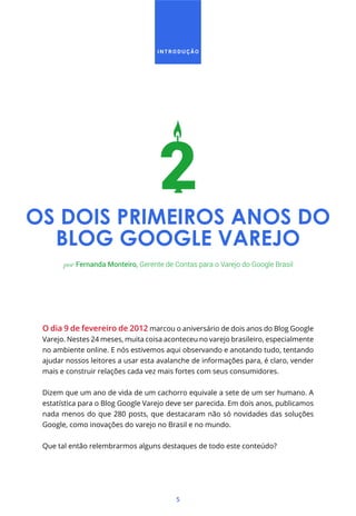 INTRODUÇÃO




OS DOIS PRIMEIROS ANOS DO
  BLOG GOOGLE VAREJO
       por Fernanda Monteiro, Gerente de Contas para o Varejo do Google Brasil




 O dia 9 de fevereiro de 2012 marcou o aniversário de dois anos do Blog Google
 Varejo. Nestes 24 meses, muita coisa aconteceu no varejo brasileiro, especialmente
 no ambiente online. E nós estivemos aqui observando e anotando tudo, tentando
 ajudar nossos leitores a usar esta avalanche de informações para, é claro, vender
 mais e construir relações cada vez mais fortes com seus consumidores.


 Dizem que um ano de vida de um cachorro equivale a sete de um ser humano. A
 estatística para o Blog Google Varejo deve ser parecida. Em dois anos, publicamos
 nada menos do que 280 posts, que destacaram não só novidades das soluções
 Google, como inovações do varejo no Brasil e no mundo.


 Que tal então relembrarmos alguns destaques de todo este conteúdo?




                                         5
 