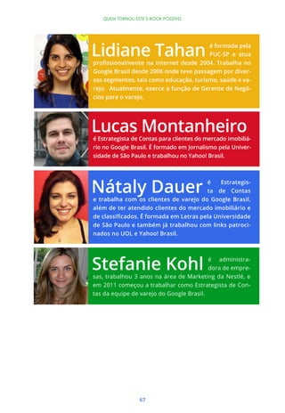 QUEM TORNOU ESTE E-BOOK POSSÍVEL




                                           é formada pela
                                           PUC-SP e atua


Google Brasil desde 2006 onde teve passagem por diver-
sos segmentos, tais como educação, turismo, saúde e va-
rejo. Atualmente, exerce a função de Gerente de Negó-
cios para o varejo.




é Estrategista de Contas para clientes do mercado imobiliá-
rio no Google Brasil. É formado em Jornalismo pela Univer-
sidade de São Paulo e trabalhou no Yahoo! Brasil.



                                       é   Estrategis-
                                       ta de Contas
e trabalha com os clientes de varejo do Google Brasil,
além de ter atendido clientes do mercado imobiliário e


de São Paulo e também já trabalhou com links patroci-
nados no UOL e Yahoo! Brasil.



                                          é administra-
                                          dora de empre-
sas, trabalhou 3 anos na área de Marketing da Nestlé, e
em 2011 começou a trabalhar como Estrategista de Con-
tas da equipe de varejo do Google Brasil.




                 67
 