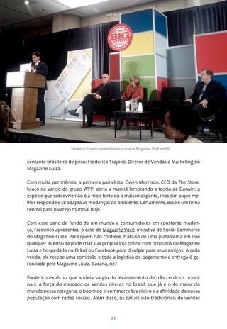 NRF 2012




                    Frederico Trajano apresentando o case de Magazine Você em NY


sentante brasileiro de peso: Frederico Trajano, Diretor de Vendas e Marketing do
Magazine Luiza.


Com muita pertinência, a primeira painelista, Gwen Morrison, CEO da The Store,
braço de varejo do grupo WPP, abriu a manhã lembrando a teoria de Darwin: a
espécie que sobrevive não é a mais forte ou a mais inteligente, mas sim a que me-
lhor responde e se adapta às mudanças do ambiente. Certamente, esse é um tema
central para o varejo mundial hoje.


Com esse pano de fundo de um mundo e consumidores em constante mudan-
ça, Frederico apresentou o case do Magazine Você, iniciativa de Social Commerce
do Magazine Luiza. Para quem não conhece, trata-se de uma plataforma em que
qualquer internauta pode criar sua própria loja online com produtos do Magazine
Luiza e hospedá-la no Orkut ou Facebook para divulgar para seus amigos. A cada
venda, ele recebe uma comissão e toda a logística de pagamento e entrega é ge-
renciada pelo Magazine Luiza. Bacana, né?


Frederico explicou que a ideia surgiu do levantamento de três cenários princi-
pais: a força do mercado de vendas diretas no Brasil, que já é o 4o maior do

população com redes sociais. Além disso, os canais não tradicionais de vendas



                                            21
 
