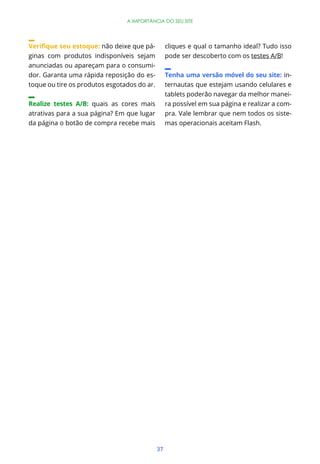 A IMPORTÂNCIA DO SEU SITE




                        não deixe que pá-         cliques e qual o tamanho ideal? Tudo isso
ginas com produtos indisponíveis sejam            pode ser descoberto com os testes A/B!
anunciadas ou apareçam para o consumi-
dor. Garanta uma rápida reposição do es-          Tenha uma versão móvel do seu site: in-
toque ou tire os produtos esgotados do ar.        ternautas que estejam usando celulares e
                                                  tablets poderão navegar da melhor manei-
Realize testes A/B: quais as cores mais           ra possível em sua página e realizar a com-
atrativas para a sua página? Em que lugar         pra. Vale lembrar que nem todos os siste-
da página o botão de compra recebe mais           mas operacionais aceitam Flash.




                                             37
 