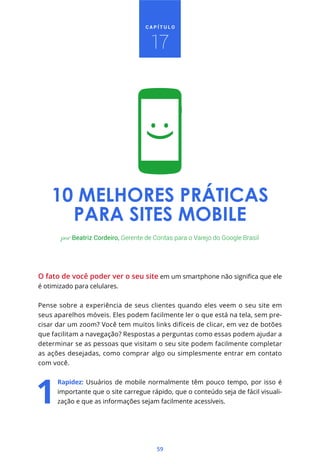 CAPÍTULO



                                      17




    10 MELHORES PRÁTICAS
      PARA SITES MOBILE
       por Beatriz Cordeiro, Gerente de Contas para o Varejo do Google Brasil




O fato de você poder ver o seu site
é otimizado para celulares.


Pense sobre a experiência de seus clientes quando eles veem o seu site em
seus aparelhos móveis. Eles podem facilmente ler o que está na tela, sem pre-
cisar dar um zoom? Você tem muitos links difíceis de clicar, em vez de botões
que facilitam a navegação? Respostas a perguntas como essas podem ajudar a
determinar se as pessoas que visitam o seu site podem facilmente completar
as ações desejadas, como comprar algo ou simplesmente entrar em contato
com você.


      Rapidez: Usuários de mobile normalmente têm pouco tempo, por isso é
      importante que o site carregue rápido, que o conteúdo seja de fácil visuali-
      zação e que as informações sejam facilmente acessíveis.




                                        59
 