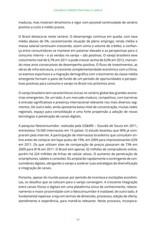 11
CENÁRIOS E PERSPECTIVAS PARA O VAREJO
maduras, mas mostram dinamismo e vigor com possível continuidade de cenário
positivo a curto e médio prazos.
O Brasil destaca-se neste cenário. O desemprego continua em queda, com taxa
média abaixo de 5%, caracterizando situação de pleno emprego; renda média e
-
ça entre consumidores se manteve em patamar elevado e as perspectivas para o
consumo interno – e as vendas no varejo – são positivas. O varejo brasileiro teve
crescimento real de 6,7% em 2011 e pode crescer acima de 6,0% em 2012, marcan-
obras de infra-estrutura, a crescente complementaridade econômica com a China,
emergente formam o pano de fundo de um período de oportunidades e perspec-
tivas positivas para consumo e varejo no Brasil nos próximos anos.
O varejo brasileiro tem características únicas no cenário global das grandes econo-
mias emergentes. De um lado, é um mercado maduro, competitivo, com barreiras
-
mentos. De outro lado, ainda apresenta baixo nível de concentração, muitas redes
regionais, espaço para consolidação e uma forte propensão a adoção de novas
tecnologias e penetração de canais digitais.
A pesquisa Neoconsumidor, realizada pela GS&MD – Gouvêa de Souza em 2011,
entrevistou 10.500 internautas em 15 países. O estudo levantou que 90% já com-
praram pela internet. A participação de internautas brasileiros que consultam on-
line antes de comprar em lojas pulou de 19%, em 2009 para impressionantes 62%
em 2011. Os que utilizam sites de comparação de preços passaram de 73% em
2009 para 81% em 2011. O Brasil tem apenas 32 milhões de compradores online,
porém há 224 milhões de linhas de celular ativas. O aumento de penetração de
smartphones, tablets e conexões 3G ampliarão rapidamente o contingente de con-
e integração de canais.
Portanto, apesar do mundo passar por período de incerteza e oscilações econômi-
entre canais físicos e digitais em uma plataforma única de conhecimento, relacio-
namento e maior proximidade com o Neoconsumidor é inadiável; de outro lado, é
fundamental repensar a loja em termos de dimensão, processos, edição de oferta,
atendimento e experiência, para mantê-la relevante. Neste processo, incorpora-
 