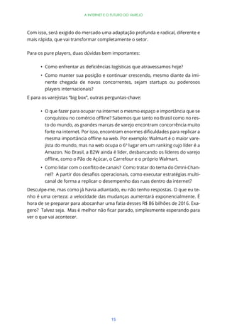 15
A INTERNET E O FUTURO DO VAREJO
Com isso, será exigido do mercado uma adaptação profunda e radical, diferente e
mais rápida, que vai transformar completamente o setor.
Para os pure players, duas dúvidas bem importantes:
Como manter sua posição e continuar crescendo, mesmo diante da imi-
nente chegada de novos concorrentes, sejam startups ou poderosos
players internacionais?
E para os varejistas “big box”, outras perguntas-chave:
O que fazer para ocupar na internet o mesmo espaço e importância que se
-
to do mundo, as grandes marcas de varejo encontram concorrência muito
-
jista do mundo, mas na web ocupa o 6º lugar em um ranking cujo líder é a
Amazon. No Brasil, a B2W ainda é lider, desbancando os líderes do varejo
-
-
canal de forma a replicar o desempenho das ruas dentro da internet?
Desculpe-me, mas como já havia adiantado, eu não tenho respostas. O que eu te-
nho é uma certeza: a velocidade das mudanças aumentará exponencialmente. É
hora de se preparar para abocanhar uma fatia desses R$ 86 bilhões de 2016. Exa-
ver o que vai acontecer.
 