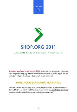 16
C A P Í T U L O
3
SHOP.ORG 2011
Durante o mês de setembro de 2011, aconteceu em Boston, nos EUA, mais
uma edição do Shop.org, o maior e mais famoso evento do varejo digital. Foram
mais de 4 mil participantes, e o Blog Google Varejo estava lá!
IMPLICAÇÕES DO MODELO MULTICANAL
Um dos painéis do Shop.org 2011 reuniu representantes da OnlineShoes.com,
Barnes&Noble e Abercrombie & Fitch para discutir o tema “A evolução do e-commerce
sob a ótica do Executivo Digital, e suas implicações na nave-mãe”.
por Fernanda Monteiro, Gerente de Contas para o Varejo do Google Brasil
 