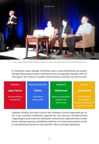 17
O moderador Kasey Lobaugh, da Deloitte, abriu a mesa relembrando que as gran-
des lojas físicas lançaram seus e-commerces como uma operação separada e sem “di-
Lobaugh ressaltou que hoje a maioria dos varejistas continua organizada por ca-
nal, o que considera complicado. Segundo ele, uma estrutura verdadeiramente
integrada gera quatro tipos de implicações: operacionais, organizacionais, compe-
titivas e relativas a pessoas, habilidades e talentos. Com base nesses pontos iniciais,
os três painelistas expuseram suas opiniões. Veja os principais destaques:
Kasey Lobaugh (Deloitte), Billy May (Abercrombie), Rick Watson (Barnes&Noble) e Kevin Ertell (OnlineShoes.com)
PASSADO
Lojas Físicas
Os consumidores
virão até nós
PASSADO RECENTE
Online
Precisamos
vender online
PRESENTE
Multicanal
Muitos consumidores
compram em
vários canais
FUTURO
Conectados
Funcionalidade e
conectividade a
qualquer momento em
que for necessário
SHOP.0RG 2011
 