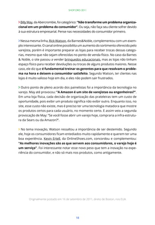 18
Billy May, da Abercrombie, foi categórico: “Não transforme um problema organiza-
cional em um problema do consumidor”. Ou seja, não faça seu cliente sofrer devido
à sua estrutura empresarial. Pense nas necessidades do consumidor primeiro.
Nessa mesma linha, Rick Watson, da Barnes&Noble, complementou com um exem-
plo interessante. O canal online possibilita um aumento do sortimento oferecido pelo
varejista, porém é importante preparar as lojas para receber trocas dessas catego-
rias, mesmo que não sejam oferecidas no ponto de venda físico. No caso da Barnes
& Noble, o site passou a vender brinquedos educacionais, mas as lojas não tinham
espaço físico para receber devoluções ou trocas de alguns produtos maiores. Nesse
caso, ele diz que é fundamental treinar os gerentes para que resolvam o proble-
ma na hora e deixem o consumidor satisfeito. Segundo Watson, ter clientes nas
lojas é muito valioso hoje em dia, e eles não podem sair frustrados.
Outro ponto de pleno acordo dos painelistas foi a importância da tecnologia no
varejo. May até provocou: “A Amazon é um site de varejistas ou engenheiros?”.
Em uma loja física, cada decisão de organização das prateleiras tem um custo de
site, esse custo não existe, mas é preciso ter uma tecnologia matadora que mostre
os produtos certos para cada usuário, no momento certo. E assim veio a segunda
provocação de May: “Se você fosse abrir um varejo hoje, compraria a infra-estrutu-
ra da Sears ou da Amazon?”.
No tema inovação, Watson ressaltou a importância de ser destemido. Segundo
boa experiência. Kevin Ertell, da OnlineShoes.com, concordou e complementou:
“As melhores inovações são as que servem aos consumidores, o varejo hoje é
um serviço”. Foi interessante notar esse novo peso que tem a inovação na expe-
riência do consumidor, e não só mais nos produtos, como antigamente.
SHOP.ORG 2011
Originalmente postado em 16 de setembro de 2011, direto de Boston, nos EUA.
 