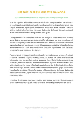 23
NRF 2012
NRF 2012: O BRASIL QUE ESTÁ NA MODA
por Claudia Sciama, Diretora de Negócios para o Varejo do Google Brasil
Este é o segundo ano consecutivo que vou à NRF. Ano passado fui bastante sur-
-
so país. Dessa vez, o português predominou ainda mais. Eram cerca de 1500 bra-
sileiros cadastrados. Somente no grupo da Gouvêa de Souza, do qual participei,
Dava para sentir um clima mais animado nos varejistas norte-americanos. O baixo
astral do ano passado (por conta da crise) foi substituído por uma energia de oti-
mismo e recuperação. Mas a euforia era brasileira. Até o ex-presidente Bill Clinton,
o principal keynote speaker do evento, falou das oportunidades no Brasil e elogiou
a maneira civilizada com a qual brasileiros discutem e ponderam suas decisões.
Um orgulho para todos que lá estavam.
Foram mais de cinco participações de brasileiros nos breakout sessions. A primei-
ra trouxe Frederico Trajano, do Magazine Luiza, dando um show de criatividade
Riachuelo, também mostrou de maneira brilhante o poder da consumidora bra-
sileira da classe C, e como a Riachuelo as ajudou no Dia de Cinderela. Hugo Beth-
lem, VP do Grupo Pão de Açúcar, contou como as empresas do grupo lidam com a
nova família brasileira. Alberto Serrentino e Marcos Gouvêa de Souza, da Gouvêa
de Souza Consultoria, apresentaram um panorama do crescimento do Brasil e do
neoconsumidor.
Um clima de otimismo marcou o evento e a certeza de que, mais do que nunca, o
Brasil é a bola da vez e que o varejo brasileiro tem tudo para explodir em 2012.
Originalmente postado em 20 de janeiro de 2012
 