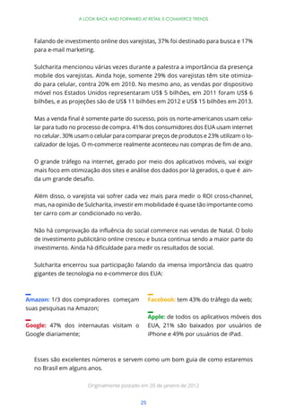 25
A LOOK BACK AND FORWARD AT RETAIL E-COMMERCE TRENDS
Falando de investimento online dos varejistas, 37% foi destinado para busca e 17%
para e-mail marketing.
Sulcharita mencionou várias vezes durante a palestra a importância da presença
mobile dos varejistas. Ainda hoje, somente 29% dos varejistas têm site otimiza-
do para celular, contra 20% em 2010. No mesmo ano, as vendas por dispositivo
móvel nos Estados Unidos representaram US$ 5 bilhões, em 2011 foram US$ 6
bilhões, e as projeções são de US$ 11 bilhões em 2012 e US$ 15 bilhões em 2013.
-
lar para tudo no processo de compra. 41% dos consumidores dos EUA usam internet
no celular. 30% usam o celular para comparar preços de produtos e 23% utilizam o lo-
O grande tráfego na internet, gerado por meio dos aplicativos móveis, vai exigir
mais foco em otimização dos sites e análise dos dados por lá gerados, o que é ain-
Além disso, o varejista vai sofrer cada vez mais para medir o ROI cross-channel,
mas, na opinião de Sulcharita, investir em mobilidade é quase tão importante como
ter carro com ar condicionado no verão.
de investimento publicitário online cresceu e busca continua sendo a maior parte do
Sulcharita encerrou sua participação falando da imensa importância das quatro
gigantes de tecnologia no e-commerce dos EUA:
Amazon: 1/3 dos compradores começam
suas pesquisas na Amazon;
Google: 47% dos internautas visitam o
Google diariamente;
Facebook: tem 43% do tráfego da web;
Apple: de todos os aplicativos móveis dos
EUA, 21% são baixados por usuários de
iPhone e 49% por usuários de iPad.
Esses são excelentes números e servem como um bom guia de como estaremos
no Brasil em alguns anos.
Originalmente postado em 20 de janeiro de 2012
 