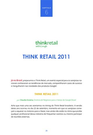 26
C A P Í T U L O
Já no Brasil, preparamos o Think Retail, um evento especial para os varejistas na-
cionais conhecerem as tendências de mercado, compartilharem casos de sucesso
e mergulharem nas novidades dos produtos Google!
THINK RETAIL 2011
por Claudia Sciama, Diretora de Negócios para o Varejo do Google Brasil
Acho que mais uma vez acertamos no timing do Think Retail brasileiro. A versão
deste ano ocorreu no dia 22 de setembro, momento em que os varejistas come-
çam a aquecer os motores para o Natal, mas ainda não estão no ritmo que proíbe
de reuniões externas.
THINK RETAIL 2011
6
 