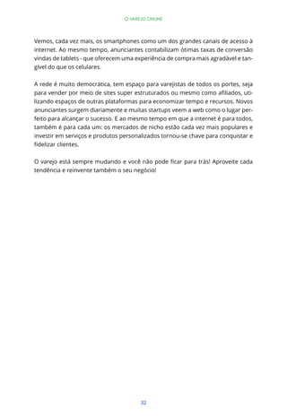 32
O VAREJO ONLINE
Vemos, cada vez mais, os smartphones como um dos grandes canais de acesso à
internet. Ao mesmo tempo, anunciantes contabilizam ótimas taxas de conversão
vindas de tablets - que oferecem uma experiência de compra mais agradável e tan-
gível do que os celulares.
A rede é muito democrática, tem espaço para varejistas de todos os portes, seja
-
lizando espaços de outras plataformas para economizar tempo e recursos. Novos
anunciantes surgem diariamente e muitas startups veem a web como o lugar per-
feito para alcançar o sucesso. E ao mesmo tempo em que a internet é para todos,
também é para cada um: os mercados de nicho estão cada vez mais populares e
investir em serviços e produtos personalizados tornou-se chave para conquistar e
tendência e reinvente também o seu negócio!
 