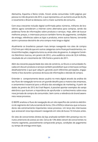 34
O CONSUMIDOR VIRTUAL
Alemanha, Espanha e Reino Unido. Foram ainda consumidas 3.265 páginas por
pessoa no mês de janeiro de 2012, o que representou um aumento anual de 26,2%,
e novamente o Brasil se destacou com o maior aumento de consumo.
-
sileiros agora consideram a internet como alternativa para compras, sendo ela
poderosa fonte de informações sobre produtos e serviços. Hoje, além de buscar
melhores preços, o internauta procura também forma de pagamento, condições
de entrega, referências sobre as lojas e produtos, entre outros fatores, tornando
assim o processo decisório de uma compra mais longo e digital.
Atualmente os brasileiros passam mais tempo navegando nos sites de compra
-
tícias/informações, viagens/turismo ou ainda sites do governo. A categoria Comér-
cio Eletrônico marcou, em janeiro de 2012, uma audiência única de 32,4 milhões,
resultado de um crescimento de 12% frente a janeiro de 2011.
Além da crescente popularidade dos sites de comércio, os fóruns e comunidades fo-
cadas em discutir produtos e serviços também possibilitam que o internauta conheça
detalhadamente o que quer adquirir, gerando assim diferentes percepções, engaja-
mento e foco durante o processo de busca de informações e decisão de compra.
Entender o comportamento desse usuário no meio digital através da análise do
dados de janeiro de 2012 do E-tail Report, é possível apontar exemplos do varejo
eletrônico que ilustram a importância de aprofundar o conhecimento sobre essa
nova jornada de compra do consumidor, bem como a relevância do brand aware-
ness nesse processo.
-
co do segmento de Cultura (venda de livros, CDs e DVDs) e observou que os busca-
dores são extremamente importantes nesse processo. Um terço dos internautas
que acessaram essa loja estavam navegando em sites de busca 10 minutos antes.
Os sites de concorrentes diretos da loja analisada também têm presença nos mi-
nutos anteriores do acesso ao site. Cerca de 13% deles vieram de concorrentes no
mesmo segmento, possivelmente comparando preços, condições de pagamento
ou tempo de entrega entre lojas.
 