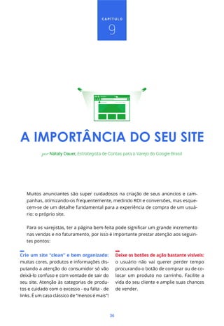 36
C A P Í T U L O
Muitos anunciantes são super cuidadosos na criação de seus anúncios e cam-
panhas, otimizando-os frequentemente, medindo ROI e conversões, mas esque-
cem-se de um detalhe fundamental para a experiência de compra de um usuá-
rio: o próprio site.
nas vendas e no faturamento, por isso é importante prestar atenção aos seguin-
tes pontos:
por Nátaly Dauer, Estrategista de Contas para o Varejo do Google Brasil
A IMPORTÂNCIA DO SEU SITE
9
Crie um site “clean” e bem organizado:
muitas cores, produtos e informações dis-
putando a atenção do consumidor só vão
deixá-lo confuso e com vontade de sair do
seu site. Atenção às categorias de produ-
tos e cuidado com o excesso - ou falta - de
links. É um caso clássico de “menos é mais”!
Deixe os botões de ação bastante visíveis:
o usuário não vai querer perder tempo
procurando o botão de comprar ou de co-
locar um produto no carrinho. Facilite a
vida do seu cliente e amplie suas chances
de vender.
Lorem Ipsum
 