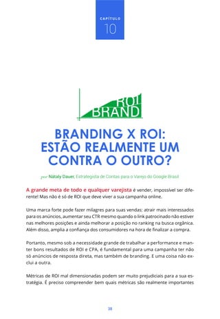 38
C A P Í T U L O
A grande meta de todo e qualquer varejista é vender, impossível ser dife-
rente! Mas não é só de ROI que deve viver a sua campanha online.
Uma marca forte pode fazer milagres para suas vendas: atrair mais interessados
para os anúncios, aumentar seu CTR mesmo quando o link patrocinado não estiver
nas melhores posições e ainda melhorar a posição no ranking na busca orgânica.
Portanto, mesmo sob a necessidade grande de trabalhar a performance e man-
ter bons resultados de ROI e CPA, é fundamental para uma campanha ter não
só anúncios de resposta direta, mas também de branding. E uma coisa não ex-
clui a outra.
Métricas de ROI mal dimensionadas podem ser muito prejudiciais para a sua es-
tratégia. É preciso compreender bem quais métricas são realmente importantes
por Nátaly Dauer, Estrategista de Contas para o Varejo do Google Brasil
BRANDING X ROI:
ESTÃO REALMENTE UM
CONTRA O OUTRO?
10
 