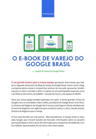 4
I N T R O D U Ç Ã O
O E-BOOK DE VAREJO DO
GOOGLE BRASIL
É um grande prazer para a nossa equipe apresentar este e-book, que cele-
bra o segundo aniversário do Blog de Varejo do Google Brasil. Assim como o blog,
a proposta deste e-book é compartilhar práticas de mercado, apresentar tendên-
cias para o setor e convidar o leitor a inspirar-se com participações especiais como
a de Alberto Serrentino, da GS&MD – Gouvêa de Souza, e da equipe do IBOPE.
Claro que nossa equipe também participou em peso, e temos grandes nomes do
Google entre os convidados: Fabio Coelho, presidente do Google Brasil, Gina Peluc-
ca, Diretora de Negócios do Google São Francisco, Julio Zaguini, Diretor de Desenvol-
vimento de Negócios com Agências para a América Latina, e, claro, Claudia Sciama,
Diretora de Negócios para o Varejo.
O livro está dividido em três partes - Macrotendências, O Varejo Online e Solu-
ções Google, que incluem estudos de mercado, informações sobre as soluções
para publicidade online e dicas de otimização para campanhas de AdWords, mui-
tas inéditas, apresentadas em primeira mão nesta edição.
por Equipe de Varejo do Google Brasil
 