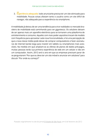 42
POR QUE 2012 SERÁ O ANO DA WEB MÓVEL?
3. Experiência adequada: todo anunciante precisa ter um site otimizado para
mobilidade. Poucas coisas afastam tanto o usuário como um site difícil de
navegar, não adequado para a experiência via smartphone.
A mobilidade já deixou de ser uma tendência para virar realidade e o mercado bra-
sileiro de mobilidade está caminhando para ser gigantesco. Os celulares deixam
de ser apenas mais um aparelho eletrônico para se tornarem uma plataforma de
entretenimento e consumo. Aqueles com mais poder aquisitivo trocam de modelo
com frequência para aproveitar cada nova funcionalidade, e há uma percepção de
que a nova classe média pode deixar de comprar computadores e fazer assinatu-
ras de internet banda larga para investir em tablets ou smartphones mais aces-
síveis. Na medida em que ampliam-se as ofertas de planos de dados pré-pagos,
muitas pessoas terão sua primeira experiência de web em um celular e não em
um computador. Assim, 2012 será o ano em que as empresas precisam parar de
se perguntarem “Por que eu devo ter um site móvel e anunciar em celulares” para
discutir “Por onde eu começo?”
Postado originalmente no site do jornal O Estado de São Paulo, em 6 de fevereiro de 2012
 