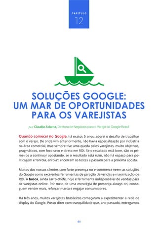 44
C A P Í T U L O
Quando comecei no Google
com o varejo. De onde vim anteriormente, não havia especialização por indústria
na área comercial, mas sempre tive uma queda pelos varejistas, muito objetivos,
pragmáticos, com foco seco e direto em ROI. Se o resultado está bom, são os pri-
meiros a continuar apostando, se o resultado está ruim, não há espaço para po-
liticagem e “enrola, enrola”: encerram os testes e passam para a próxima aposta.
Muitos dos nossos clientes com forte presença no e-commerce veem as soluções
do Google como excelentes ferramentas de geração de vendas e maximização de
ROI. A busca, ainda carro-chefe, hoje é ferramenta indispensável de vendas para
os varejistas online. Por meio de uma estratégia de presença always on, conse-
guem vender mais, reforçar marca e engajar consumidores.
Há três anos, muitos varejistas brasileiros começaram a experimentar a rede de
display do Google. Posso dizer com tranquilidade que, ano passado, entregamos
por Claudia Sciama, Diretora de Negócios para o Varejo do Google Brasil
SOLUÇÕES GOOGLE:
UM MAR DE OPORTUNIDADES
PARA OS VAREJISTAS
12
 