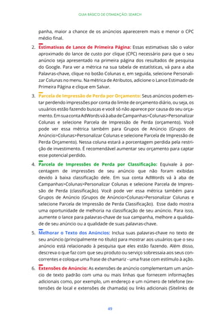 49
GUIA BÁSICO DE OTIMIZAÇÃO: SEARCH
panha, maior a chance de os anúncios aparecerem mais e menor o CPC
2. Estimativas de Lance de Primeira Página: Essas estimativas são o valor
aproximado do lance de custo por clique (CPC) necessário para que o seu
anúncio seja apresentado na primeira página dos resultados de pesquisa
do Google. Para ver a métrica na sua tabela de estatísticas, vá para a aba
Palavras-chave, clique no botão Colunas e, em seguida, selecione Personali-
zar Colunas no menu. Na métrica de Atributos, adicione o Lance Estimado de
Primeira Página e clique em Salvar.
3. Parcela de Impressão de Perda por Orçamento: Seus anúncios podem es-
tar perdendo impressões por conta do limite de orçamento diário, ou seja, os
usuários estão fazendo buscas e você só não aparece por causa do seu orça-
mento.EmsuacontaAdWordsváàabadeCampanhas>Colunas>Personalizar
Colunas e selecione Parcela de Impressão de Perda (orçamento). Você
pode ver essa métrica também para Grupos de Anúncio (Grupos de
Anúncio>Colunas>Personalizar Colunas e selecione Parcela de Impressão de
Perda Orçamento). Nessa coluna estará a porcentagem perdida pela restri-
ção de investimento. É recomendável aumentar seu orçamento para captar
esse potencial perdido.
4. Equivale à por-
centagem de impressões de seu anúncio que não foram exibidas
Campanhas>Colunas>Personalizar Colunas e selecione Parcela de Impres-
Grupos de Anúncio (Grupos de Anúncio>Colunas>Personalizar Colunas e
aumente o lance para palavras-chave de sua campanha, melhore a qualida-
de de seu anúncio ou a qualidade de suas palavras-chave.
5. Melhorar o Texto dos Anúncios: Inclua suas palavras-chave no texto de
seu anúncio (principalmente no título) para mostrar aos usuários que o seu
anúncio está relacionado à pesquisa que eles estão fazendo. Além disso,
descreva o que faz com que seu produto ou serviço sobressaia aos seus con-
correntes e coloque uma frase de chamariz - uma frase com estímulo à ação.
6. Extensões de Anúncio: As extensões de anúncio complementam um anún-
cio de texto padrão com uma ou mais linhas que fornecem informações
adicionais como, por exemplo, um endereço e um número de telefone (ex-
tensões de local e extensões de chamada) ou links adicionais (Sitelinks de
 