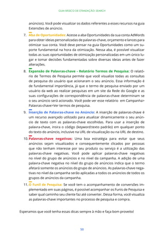 50
GUIA BÁSICO DE OTIMIZAÇÃO: SEARCH
anúncios). Você pode visualizar os dados referentes a esses recursos na guia
Extensões de anúncio.
7. Aba de Oportunidades: Acesse a aba Oportunidades da sua conta AdWords
para obter ideias personalizadas de palavras-chave, orçamento e lances para
otimizar sua conta. Você deve pensar na guia Oportunidades como um su-
porte fundamental na hora da otimização. Nessa aba, é possível visualizar
todas as suas oportunidades de otimização personalizadas em um único lu-
gar e tomar decisões fundamentadas sobre diversas ideias antes de fazer
alterações.
8. Expansão de Palavras-chave - Relatório Termos de Pesquisa: O relató-
rio de Termos de Pesquisa permite que você visualize todas as consultas
de pesquisa do usuário que acionaram o seu anúncio. Essa informação é
de fundamental importância, já que o termo de pesquisa enviado por um
usuário da web ao realizar pesquisas em um site da Rede do Google e as
o seu anúncio será acionado. Você pode ver esse relatório em Campanha>
Palavras-chave>Ver termos de pesquisa.
9. Inserção de Palavras-chave no Anúncio: A inserção de palavras-chave é
um recurso avançado utilizado para atualizar dinamicamente o seu anún-
cio de texto com as palavras-chave escolhidas. Para usar a inserção de
palavra-chave, insira o código {keyword:texto padrão} em qualquer ponto
do texto do anúncio, inclusive na URL de visualização ou na URL de destino.
10. Palavras-chave negativas: Uma boa estratégia para evitar que seus
anúncios sejam visualizados e consequentemente clicados por pessoas
que não tenham interesse por seu produto ou serviço é a utilização das
palavras-chave negativas. Você pode aplicar palavras-chave negativas
no nível do grupo de anúncios e no nível da campanha. A adição de uma
palavra-chave negativa no nível do grupo de anúncios indica que o termo
afetará somente os anúncios do grupo de anúncios. As palavras-chave nega-
tivas no nível da campanha serão aplicadas a todos os anúncios de todos os
grupos de anúncios da campanha.
11. O Funil de Pesquisa: Se você tem o acompanhamento de conversões im-
plementado em suas páginas, é possível acompanhar os Funis de Pesquisa e
saber qual caminho seu cliente faz até converter. Dessa forma, você visualiza
as palavras-chave importantes no processo de pesquisa e compra.
Esperamos que você tenha essas dicas sempre à mão e faça bom proveito!
 