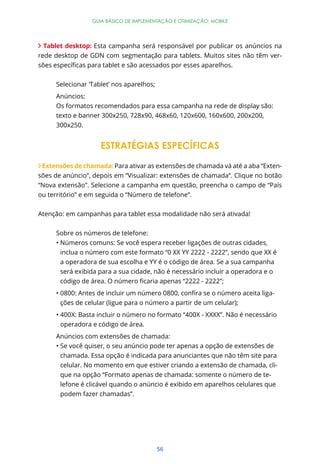 56
GUIA BÁSICO DE IMPLEMENTAÇÃO E OTIMIZAÇÃO: MOBILE
Tablet desktop: Esta campanha será responsável por publicar os anúncios na
rede desktop de GDN com segmentação para tablets. Muitos sites não têm ver-
Selecionar ‘Tablet’ nos aparelhos;
Anúncios:
Os formatos recomendados para essa campanha na rede de display são:
texto e banner 300x250, 728x90, 468x60, 120x600, 160x600, 200x200,
300x250.
ESTRATÉGIAS ESPECÍFICAS
Extensões de chamada: Para ativar as extensões de chamada vá até a aba “Exten-
sões de anúncio”, depois em “Visualizar: extensões de chamada”. Clique no botão
“Nova extensão”. Selecione a campanha em questão, preencha o campo de “País
ou território” e em seguida o “Número de telefone”.
Atenção: em campanhas para tablet essa modalidade não será ativada!
Sobre os números de telefone:
inclua o número com este formato “0 XX YY 2222 - 2222”, sendo que XX é
a operadora de sua escolha e YY é o código de área. Se a sua campanha
será exibida para a sua cidade, não é necessário incluir a operadora e o
-
ções de celular (ligue para o número a partir de um celular);
operadora e código de área.
Anúncios com extensões de chamada:
chamada. Essa opção é indicada para anunciantes que não têm site para
celular. No momento em que estiver criando a extensão de chamada, cli-
que na opção “Formato apenas de chamada: somente o número de te-
lefone é clicável quando o anúncio é exibido em aparelhos celulares que
podem fazer chamadas”.
 