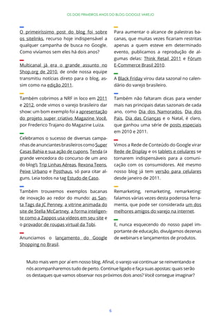6
OS DOIS PRIMEIROS ANOS DO BLOG GOOGLE VAREJO
O primeiríssimo post do blog foi sobre
os sitelinks, recurso hoje indispensável a
qualquer campanha de busca no Google.
Como vivíamos sem eles há dois anos?
Multicanal já era o grande assunto no
Shop.org de 2010, de onde nossa equipe
transmitiu notícias direto para o blog, as-
sim como na edição 2011.
Também cobrimos a NRF in loco em 2011
e 2012, onde vimos o varejo brasileiro dar
show: um bom exemplo foi a apresentação
do projeto super criativo Magazine Você,
por Frederico Trajano do Magazine Luiza.
Celebramos o sucesso de diversas campa-
nhas de anunciantes brasileiros como Super
Casas Bahia e sua ação de cupons, Tenda (a
grande vencedora do concurso de um ano
do blog!), Trip Linhas Aéreas, Rexona Teens,
Peixe Urbano e Posthaus, só para citar al-
guns. Leia todos na tag Estudo de Caso.
Também trouxemos exemplos bacanas
de inovação ao redor do mundo: as San-
ta Tags da JC Penney, a vitrine animada do
site de Stella McCartney, a forma inteligen-
te como a Zappos usa vídeos em seu site e
o provador de roupas virtual da Tobi.
Anunciamos o lançamento do Google
Shopping no Brasil.
Para aumentar o alcance de palestras ba-
apenas a quem esteve em determinado
evento, publicamos a reprodução de al-
gumas delas: Think Retail 2011 e Fórum
E-Commerce Brasil 2010.
A Black Friday virou data sazonal no calen-
dário do varejo brasileiro.
Também não faltaram dicas para vender
mais nas principais datas sazonais de cada
ano, como Dia dos Namorados, Dia dos
Pais, Dia das Crianças e o Natal, é claro,
que ganhou uma série de posts especiais
em 2010 e 2011.
Vimos a Rede de Conteúdo do Google virar
Rede de Display e os tablets e celulares se
tornarem indispensáveis para a comuni-
cação com os consumidores. Até mesmo
nosso blog já tem versão para celulares
desde janeiro de 2011.
Remarketing, remarketing, remarketing:
falamos várias vezes desta poderosa ferra-
menta, que pode ser considerada um dos
melhores amigos do varejo na internet.
E, nunca esquecendo do nosso papel im-
portante de educação, divulgamos dezenas
de webinars e lançamentos de produtos.
nós acompanharemos tudo de perto. Continue ligado e faça suas apostas: quais serão
os destaques que vamos observar nos próximos dois anos? Você consegue imaginar?
 
