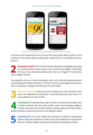 60
10 MELHORES PRÁTICAS PARA SITES MOBILE
Priorize as informações do site e recursos mais procurados pelos usuários. Uma
análise em seu web analytics pode ajudar a determinar os conteúdos mais po-
pulares.
Navegação simples: Use uma hierarquia clara para a navegação, para que
os usuários possam clicar e evitar o uso da barra de rolagem. Tente fazer
com que o seu conteúdo caiba na tela, mas se a rolagem for necessária,
use a rolagem vertical.
Para grandes sites com muita informação, tenha uma caixa de pesquisa proemi-
nente disponível. Botões de “Voltar” e “Home” claros em cada página também aju-
dam os usuários a navegar facilmente em um site mobile.
Fácil para os dedos: As pessoas usam os dedos para rolar, deslizar e sele-
cionar em dispositivos touchscreen. Use botões grandes para reduzir cli-
ques acidentais no item errado.
Visibilidade: O conteúdo deve caber na tela e o texto deve ser legível sem
o usuário precisar do zoom para ampliar. Fazer uso de espaço negativo,
criando contraste entre fundo e texto e usando cores para indicar links e
botões, facilitará a leitura de textos em um telefone celular.
Acessibilidade: O seu site mobile deve funcionar em todos os dispositivos
móveis. Evite usar conteúdo em Flash, pois não é exibido em muitos smart-
phones. Também adapte seu site para orientações horizontal e vertical.
Sepha e NetShoes incorporam muitas das melhores práticas para sites mobile
 