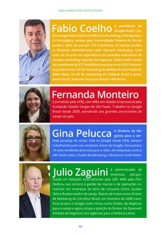 66
QUEM TORNOU ESTE E-BOOK POSSÍVEL
é jornalista pela UFRJ, com MBA em Gestão Empresarial pela
Fundação Getúlio Vargas de São Paulo. Trabalha no Google
Brasil desde 2009, atendendo aos grandes anunciantes de
varejo do país.
é Diretora de Ne-
gócios para o ver-
tical pureplay de varejo. Está no Google desde 2006, sempre
trabalhando junto aos varejistas. Antes do Google, Gina passou
10 anos vendendo anúncios para o rádio, em empresas como a
ABC Radio Sales, Citadel Broadcasting e McGavren Guild Radio.
é presidente do
Google Brasil. Coe-
lho é engenheiro civil com MBA em Marketing e Planejamen-
to Estratégico, ambos pela Universidade Federal do Rio de
in Business Administration pela Harvard University). Com
mais de 20 anos de experiência em posições executivas de
vendas, marketing e gestão de negócios, Fabio Coelho ainda
foi presidente da ATT IntelliVentures (parte da AT&T Adverti-
sing Solutions) e VP de marketing da BellSouth International.
Além disso, foi VP de marketing do Citibank Brasil e presi-
dente do IG, Internet Group do Brasil e IAB Brasil.
é administrador de
empresas, pós-gra-
duado em Relações Internacionais pela USP, MBA pela FGV.
Dedicou sua carreira à gestão de marcas e de operações co-
merciais em empresas de bens de consumo (como Quaker
Oats e Rubbermaid) e de varejo. Depois de 4 anos como Diretor
de Marketing do Carrefour Brasil, em fevereiro de 2008 trans-
feriu-se para o Google onde iniciou como Diretor de Negócios
para o varejo e agora ocupa a posição de Diretor de Desenvol-
vimento de Negócios com Agências para a América Latina.
 