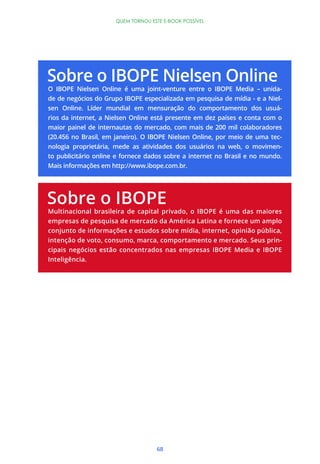 68
QUEM TORNOU ESTE E-BOOK POSSÍVEL
O IBOPE Nielsen Online é uma joint-venture entre o IBOPE Media – unida-
de de negócios do Grupo IBOPE especializada em pesquisa de mídia - e a Niel-
sen Online. Líder mundial em mensuração do comportamento dos usuá-
rios da internet, a Nielsen Online está presente em dez países e conta com o
maior painel de internautas do mercado, com mais de 200 mil colaboradores
(20.456 no Brasil, em janeiro). O IBOPE Nielsen Online, por meio de uma tec-
nologia proprietária, mede as atividades dos usuários na web, o movimen-
to publicitário online e fornece dados sobre a internet no Brasil e no mundo.
Mais informações em http://www.ibope.com.br.
Multinacional brasileira de capital privado, o IBOPE é uma das maiores
empresas de pesquisa de mercado da América Latina e fornece um amplo
conjunto de informações e estudos sobre mídia, internet, opinião pública,
intenção de voto, consumo, marca, comportamento e mercado. Seus prin-
cipais negócios estão concentrados nas empresas IBOPE Media e IBOPE
Inteligência.
 