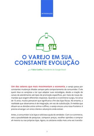 7
O VAREJO EM SUA
CONSTANTE EVOLUÇÃO
Um dos setores que mais movimentam a economia, o varejo passa por
constantes mudanças ditadas sempre pelo comportamento do consumidor. É ele
quem leva os varejistas a ter que adaptar suas estratégias, desde a criação de
-
mandas que exigem diferentes respostas. Quando o e-commerce surgiu, há cerca
realidade que observamos é de integração, em vez de substituição. À medida que
preciso enxergar um único cliente e alcançá-lo onde estiver.
Antes, o consumidor ia às lojas e solicitava ajuda do vendedor. Com o e-commerce,
veio a possibilidade de pesquisar, comparar preços, recolher opiniões e comprar
ali mesmo ou nas próprias lojas. Agora, os celulares estão mais uma vez transfor-
por Fabio Coelho, Presidente do Google Brasil
I N T R O D U Ç Ã O
 