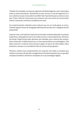 O CONSUMIDOR VIRTUAL




Também foi estudada uma loja do segmento de Multicategorias, que comercializa
todos os tipos de produtos. Semelhante ao que ocorreu no site do segmento Cul-
tura, observa-se que os buscadores também são importantes para o acesso a essa
loja. Porém, 35% dos internautas que visitaram esse site vieram de concorrentes
diretos, ilustrando a dinâmica competitiva do setor.


Os comportamentos indicados acima indicam que, de um modo geral, os consu-


pesquisado.



experiência, reputação da marca nas mídias sociais e o brand awareness. Números
do estudo Target Group Index apontam, por exemplo, que a maioria dos compra-
dores online tem o hábito de procurar a marca dos produtos nas embalagens, 72%
deles recorrem à internet como primeira opção na busca de informações sobre



Portanto, analisar esse comportamento em conjunto com todas as variáveis que
orbitam o processo de decisão e engajamento é fundamental para que os grandes
varejistas brasileiros obtenham resultados em suas estratégias digitais.




                                      35
 