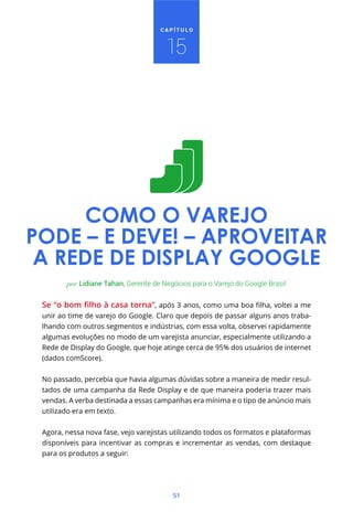 CAPÍTULO



                                       15




      COMO O VAREJO
PODE – E DEVE! – APROVEITAR
 A REDE DE DISPLAY GOOGLE
        por Lidiane Tahan, Gerente de Negócios para o Varejo do Google Brasil



 unir ao time de varejo do Google. Claro que depois de passar alguns anos traba-
 lhando com outros segmentos e indústrias, com essa volta, observei rapidamente
 algumas evoluções no modo de um varejista anunciar, especialmente utilizando a
 Rede de Display do Google, que hoje atinge cerca de 95% dos usuários de internet
 (dados comScore).


 No passado, percebia que havia algumas dúvidas sobre a maneira de medir resul-
 tados de uma campanha da Rede Display e de que maneira poderia trazer mais
 vendas. A verba destinada a essas campanhas era mínima e o tipo de anúncio mais
 utilizado era em texto.


 Agora, nessa nova fase, vejo varejistas utilizando todos os formatos e plataformas
 disponíveis para incentivar as compras e incrementar as vendas, com destaque
 para os produtos a seguir:




                                         51
 