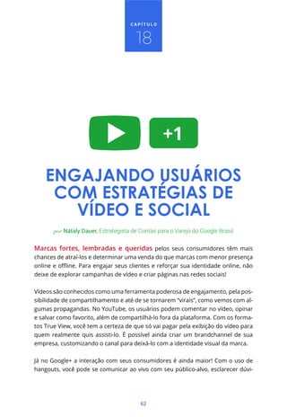 CAPÍTULO



                                       18




    ENGAJANDO USUÁRIOS
     COM ESTRATÉGIAS DE
       VÍDEO E SOCIAL
       por Nátaly Dauer, Estrategista de Contas para o Varejo do Google Brasil


Marcas fortes, lembradas e queridas pelos seus consumidores têm mais
chances de atraí-los e determinar uma venda do que marcas com menor presença


deixe de explorar campanhas de vídeo e criar páginas nas redes sociais!


Vídeos são conhecidos como uma ferramenta poderosa de engajamento, pela pos-
sibilidade de compartilhamento e até de se tornarem “virais”, como vemos com al-
gumas propagandas. No YouTube, os usuários podem comentar no vídeo, opinar
e salvar como favorito, além de compartilhá-lo fora da plataforma. Com os forma-
tos True View, você tem a certeza de que só vai pagar pela exibição do vídeo para
quem realmente quis assisti-lo. É possível ainda criar um brandchannel de sua
empresa, customizando o canal para deixá-lo com a identidade visual da marca.


Já no Google+ a interação com seus consumidores é ainda maior! Com o uso de
hangouts, você pode se comunicar ao vivo com seu público-alvo, esclarecer dúvi-




                                         62
 