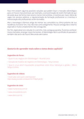 Para mim existem algumas possíveis soluções que podem levar o mercado odontológico
para um futuro mais promissor, por exemplo, a conscientização do recém-formado de que
ele pode atuar de forma mais social e menos mercantilista, o incentivo por maior oferta de
vagas nos serviços públicos, a regulamentação da formação proﬁssional e o incentivo à
interiorização dos proﬁssionais recém-formados.
Aliar a tecnologia à fórmula antiga de montar seu consultório ou clínica próximo de sua
residência, funciona? Sim, mas não mais como antigamente. Poucos conseguirão o retorno
esperado e muitos simplesmente não conseguirão.
Por ﬁm, especializar-se e estudar é o caminho, mas a preguiça paralisa. É preciso conhecer
novos mercados, enxergar novos horizontes. A Odontologia não é a proﬁssão do passado e
também não será a do futuro! Mas ainda vale à pena.
Gostaria de aprender mais sobre o tema deste capítulo?
Sugestões de livros:
• Qual é o seu negócio em Odontologia? – Ricardo Lenzi.
• Geração de modelos de negócios em Odontologia – Tony Carreon.
• Qual é a tua obra? Inquietações propositivas sobre ética, lideranças e gestão – Mário
Sérgio Cortella.
Sugestões de vídeos:
• Você sabe com quem está falando?
https://www.youtube.com/watch?v=P3NpHryB-fQ
Sugestões de sites:
• www.markentista.com.br
• www.enovaodonto.com
• www.ident.com.br
EDUCAR PARA CRESCER | 10
 