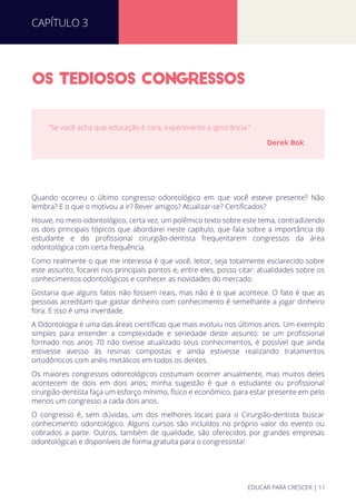OS TEDIOSOS CONGRESSOS
Quando ocorreu o último congresso odontológico em que você esteve presente? Não
lembra? E o que o motivou a ir? Rever amigos? Atualizar-se? Certiﬁcados?
Houve, no meio odontológico, certa vez, um polêmico texto sobre este tema, contradizendo
os dois principais tópicos que abordarei neste capítulo, que fala sobre a importância do
estudante e do proﬁssional cirurgião-dentista frequentarem congressos da área
odontológica com certa frequência.
Como realmente o que me interessa é que você, leitor, seja totalmente esclarecido sobre
este assunto, focarei nos principais pontos e, entre eles, posso citar: atualidades sobre os
conhecimentos odontológicos e conhecer as novidades do mercado.
Gostaria que alguns fatos não fossem reais, mas não é o que acontece. O fato é que as
pessoas acreditam que gastar dinheiro com conhecimento é semelhante a jogar dinheiro
fora. E isso é uma inverdade.
A Odontologia é uma das áreas cientíﬁcas que mais evoluiu nos últimos anos. Um exemplo
simples para entender a complexidade e seriedade deste assunto: se um proﬁssional
formado nos anos 70 não tivesse atualizado seus conhecimentos, é possível que ainda
estivesse avesso às resinas compostas e ainda estivesse realizando tratamentos
ortodônticos com anéis metálicos em todos os dentes.
Os maiores congressos odontológicos costumam ocorrer anualmente, mas muitos deles
acontecem de dois em dois anos; minha sugestão é que o estudante ou proﬁssional
cirurgião-dentista faça um esforço mínimo, físico e econômico, para estar presente em pelo
menos um congresso a cada dois anos.
O congresso é, sem dúvidas, um dos melhores locais para o Cirurgião-dentista buscar
conhecimento odontológico. Alguns cursos são incluídos no próprio valor do evento ou
cobrados a parte. Outros, também de qualidade, são oferecidos por grandes empresas
odontológicas e disponíveis de forma gratuita para o congressista!
“Se você acha que educação é cara, experimente a ignorância.”
Derek Bok
CAPÍTULO 3
EDUCAR PARA CRESCER | 11
 