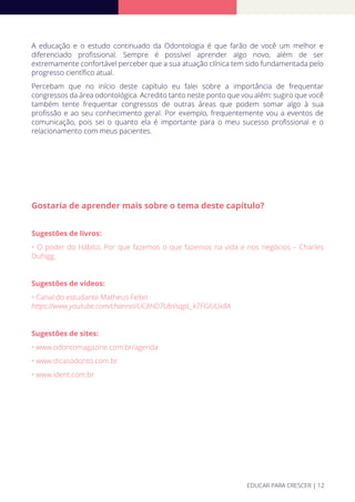 A educação e o estudo continuado da Odontologia é que farão de você um melhor e
diferenciado proﬁssional. Sempre é possível aprender algo novo, além de ser
extremamente confortável perceber que a sua atuação clínica tem sido fundamentada pelo
progresso cientíﬁco atual.
Percebam que no início deste capítulo eu falei sobre a importância de frequentar
congressos da área odontológica. Acredito tanto neste ponto que vou além: sugiro que você
também tente frequentar congressos de outras áreas que podem somar algo à sua
proﬁssão e ao seu conhecimento geral. Por exemplo, frequentemente vou a eventos de
comunicação, pois sei o quanto ela é importante para o meu sucesso proﬁssional e o
relacionamento com meus pacientes.
Gostaria de aprender mais sobre o tema deste capítulo?
Sugestões de livros:
• O poder do Hábito, Por que fazemos o que fazemos na vida e nos negócios – Charles
Duhigg.
Sugestões de vídeos:
• Canal do estudante Matheus Felter
https://www.youtube.com/channel/UC8HD7UbVsqpL_k7FGlUUx8A
Sugestões de sites:
• www.odontomagazine.com.br/agenda
• www.dicasodonto.com.br
• www.ident.com.br
EDUCAR PARA CRESCER | 12
 