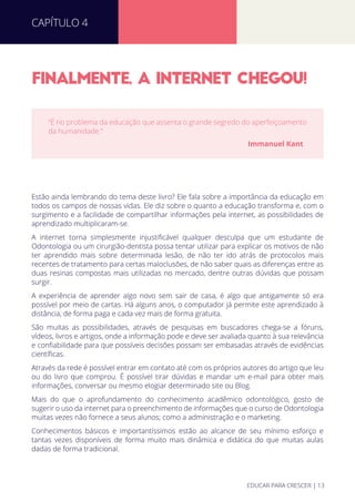 FINALMENTE, A INTERNET CHEGOU!
Estão ainda lembrando do tema deste livro? Ele fala sobre a importância da educação em
todos os campos de nossas vidas. Ele diz sobre o quanto a educação transforma e, com o
surgimento e a facilidade de compartilhar informações pela internet, as possibilidades de
aprendizado multiplicaram-se.
A internet torna simplesmente injustiﬁcável qualquer desculpa que um estudante de
Odontologia ou um cirurgião-dentista possa tentar utilizar para explicar os motivos de não
ter aprendido mais sobre determinada lesão, de não ter ido atrás de protocolos mais
recentes de tratamento para certas maloclusões, de não saber quais as diferenças entre as
duas resinas compostas mais utilizadas no mercado, dentre outras dúvidas que possam
surgir.
A experiência de aprender algo novo sem sair de casa, é algo que antigamente só era
possível por meio de cartas. Há alguns anos, o computador já permite este aprendizado à
distância, de forma paga e cada vez mais de forma gratuita.
São muitas as possibilidades, através de pesquisas em buscadores chega-se a fóruns,
vídeos, livros e artigos, onde a informação pode e deve ser avaliada quanto à sua relevância
e conﬁabilidade para que possíveis decisões possam ser embasadas através de evidências
cientíﬁcas.
Através da rede é possível entrar em contato até com os próprios autores do artigo que leu
ou do livro que comprou. É possível tirar dúvidas e mandar um e-mail para obter mais
informações, conversar ou mesmo elogiar determinado site ou Blog.
Mais do que o aprofundamento do conhecimento acadêmico odontológico, gosto de
sugerir o uso da internet para o preenchimento de informações que o curso de Odontologia
muitas vezes não fornece a seus alunos; como a administração e o marketing.
Conhecimentos básicos e importantíssimos estão ao alcance de seu mínimo esforço e
tantas vezes disponíveis de forma muito mais dinâmica e didática do que muitas aulas
dadas de forma tradicional.
“É no problema da educação que assenta o grande segredo do aperfeiçoamento
da humanidade.”
Immanuel Kant
CAPÍTULO 4
EDUCAR PARA CRESCER | 13
 