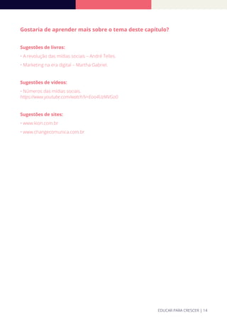 Gostaria de aprender mais sobre o tema deste capítulo?
Sugestões de livros:
• A revolução das mídias sociais – André Telles.
• Marketing na era digital – Martha Gabriel.
Sugestões de vídeos:
• Números das mídias sociais.
https://www.youtube.com/watch?v=Eoo4UzMVGo0
Sugestões de sites:
• www.kion.com.br
• www.changecomunica.com.br
EDUCAR PARA CRESCER | 14
 