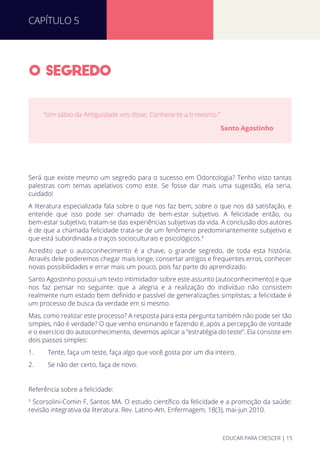 O SEGREDO
Será que existe mesmo um segredo para o sucesso em Odontologia? Tenho visto tantas
palestras com temas apelativos como este. Se fosse dar mais uma sugestão, ela seria,
cuidado!
A literatura especializada fala sobre o que nos faz bem, sobre o que nos dá satisfação, e
entende que isso pode ser chamado de bem-estar subjetivo. A felicidade então, ou
bem-estar subjetivo, tratam-se das experiências subjetivas da vida. A conclusão dos autores
é de que a chamada felicidade trata-se de um fenômeno predominantemente subjetivo e
que está subordinada a traços socioculturais e psicológicos.¹
Acredito que o autoconhecimento é a chave, o grande segredo, de toda esta história.
Através dele poderemos chegar mais longe, consertar antigos e frequentes erros, conhecer
novas possibilidades e errar mais um pouco, pois faz parte do aprendizado.
Santo Agostinho possui um texto intimidador sobre este assunto (autoconhecimento) e que
nos faz pensar no seguinte: que a alegria e a realização do indivíduo não consistem
realmente num estado bem deﬁnido e passível de generalizações simplistas; a felicidade é
um processo de busca da verdade em si mesmo.
Mas, como realizar este processo? A resposta para esta pergunta também não pode ser tão
simples, não é verdade? O que venho ensinando e fazendo é, após a percepção de vontade
e o exercício do autoconhecimento, devemos aplicar a “estratégia do teste”. Ela consiste em
dois passos simples:
1. Tente, faça um teste, faça algo que você gosta por um dia inteiro.
2. Se não der certo, faça de novo.
Referência sobre a felicidade:
¹ Scorsolini-Comin F, Santos MA. O estudo cientíﬁco da felicidade e a promoção da saúde:
revisão integrativa da literatura. Rev. Latino-Am. Enfermagem; 18(3), mai-jun 2010.
“Um sábio da Antiguidade vos disse: Conhece-te a ti mesmo.”
Santo Agostinho
CAPÍTULO 5
EDUCAR PARA CRESCER | 15
 